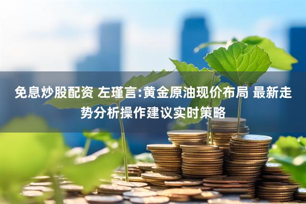 免息炒股配资 左瑾言:黄金原油现价布局 最新走势分析操作建议实时策略