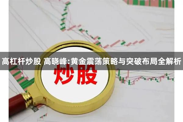 高杠杆炒股 高晓峰:黄金震荡策略与突破布局全解析