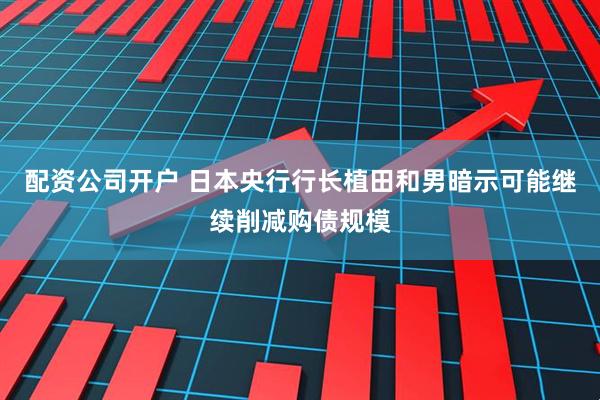 配资公司开户 日本央行行长植田和男暗示可能继续削减购债规模