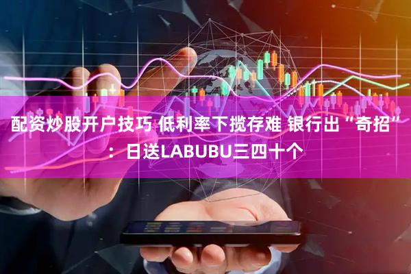 配资炒股开户技巧 低利率下揽存难 银行出“奇招”：日送LABUBU三四十个