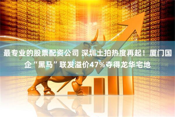 最专业的股票配资公司 深圳土拍热度再起！厦门国企“黑马”联发溢价47%夺得龙华宅地