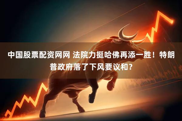中国股票配资网网 法院力挺哈佛再添一胜！特朗普政府落了下风要议和？
