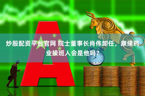 炒股配资平台官网 院士董事长肖伟卸任，康缘药业接班人会是他吗？
