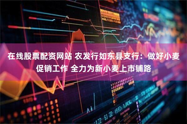 在线股票配资网站 农发行如东县支行：做好小麦促销工作 全力为新小麦上市铺路