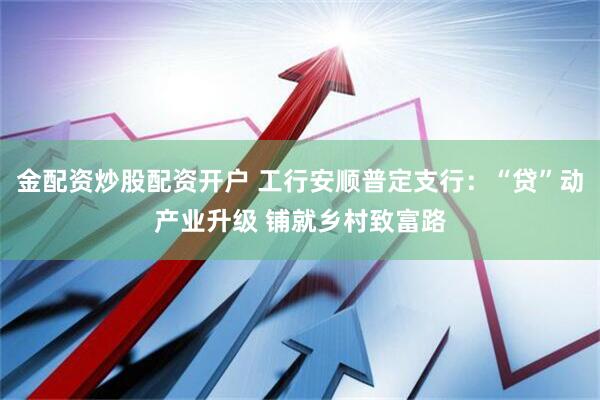 金配资炒股配资开户 工行安顺普定支行：“贷”动产业升级 铺就乡村致富路