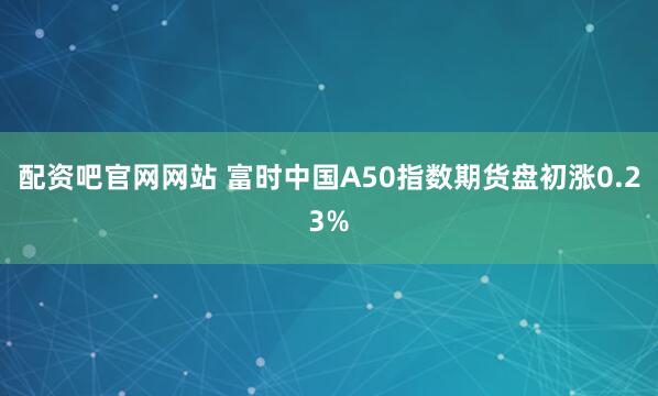 配资吧官网网站 富时中国A50指数期货盘初涨0.23%