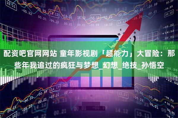 配资吧官网网站 童年影视剧「超能力」大冒险：那些年我追过的疯狂与梦想_幻想_绝技_孙悟空