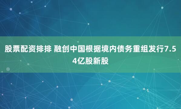 股票配资排排 融创中国根据境内债务重组发行7.54亿股新股