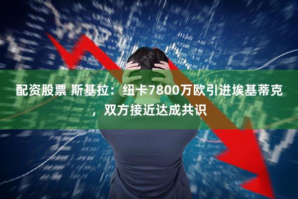 配资股票 斯基拉：纽卡7800万欧引进埃基蒂克，双方接近达成共识