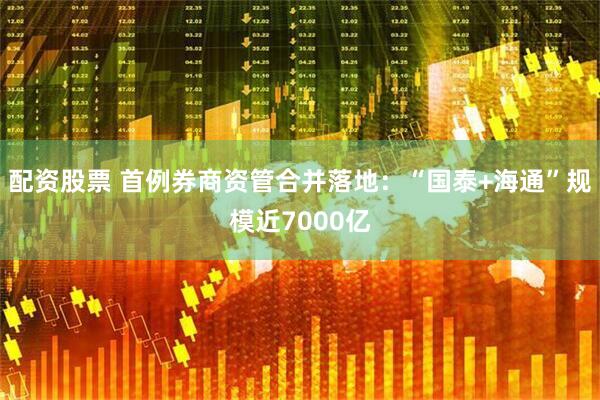 配资股票 首例券商资管合并落地：“国泰+海通”规模近7000亿