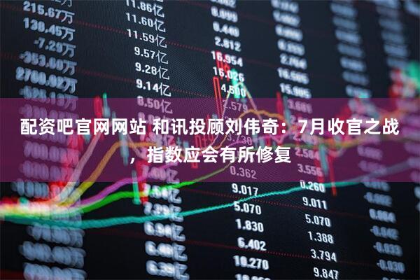 配资吧官网网站 和讯投顾刘伟奇：7月收官之战，指数应会有所修复