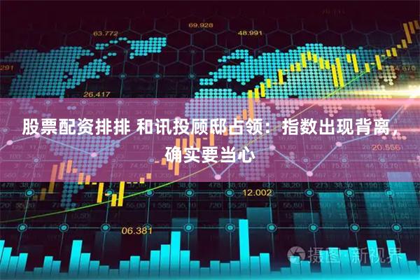 股票配资排排 和讯投顾邸占领：指数出现背离，确实要当心