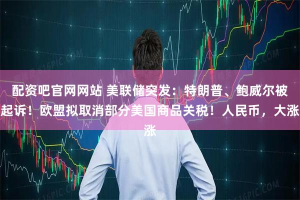 配资吧官网网站 美联储突发：特朗普、鲍威尔被起诉！欧盟拟取消部分美国商品关税！人民币，大涨