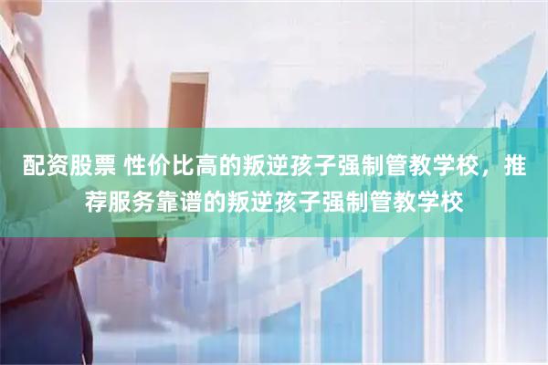配资股票 性价比高的叛逆孩子强制管教学校，推荐服务靠谱的叛逆孩子强制管教学校
