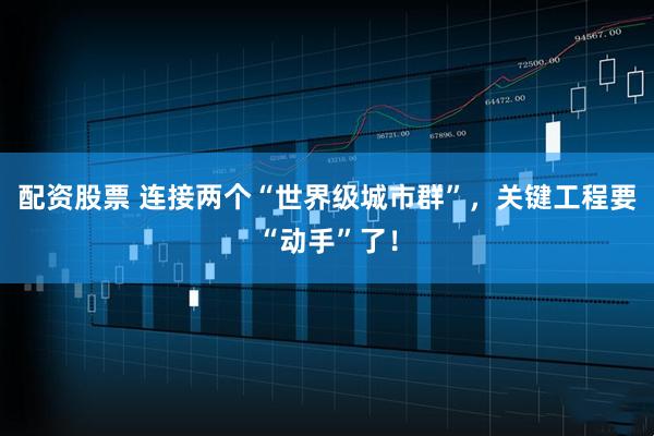配资股票 连接两个“世界级城市群”，关键工程要“动手”了！
