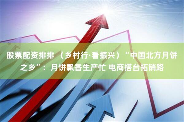 股票配资排排 （乡村行·看振兴）“中国北方月饼之乡”：月饼飘香生产忙 电商搭台拓销路