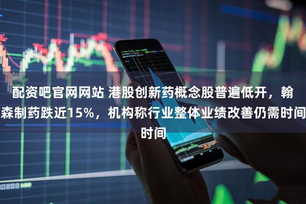 配资吧官网网站 港股创新药概念股普遍低开，翰森制药跌近15%，机构称行业整体业绩改善仍需时间