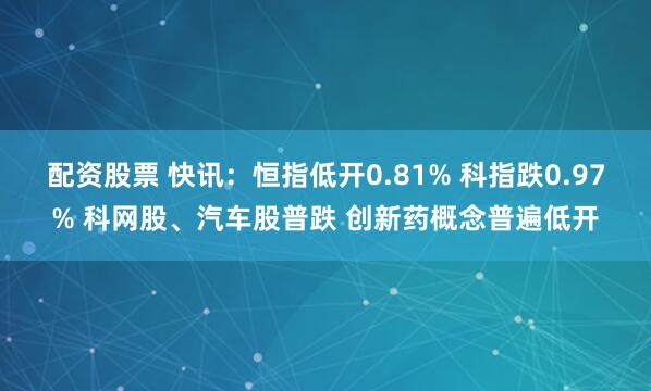 配资股票 快讯：恒指低开0.81% 科指跌0.97% 科网股、汽车股普跌 创新药概念普遍低开