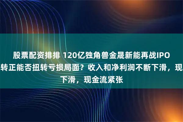 股票配资排排 120亿独角兽金晟新能再战IPO，毛利率转正能否扭转亏损局面？收入和净利润不断下滑，现金流紧张