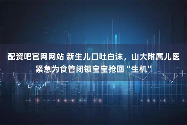配资吧官网网站 新生儿口吐白沫，山大附属儿医紧急为食管闭锁宝宝抢回“生机”