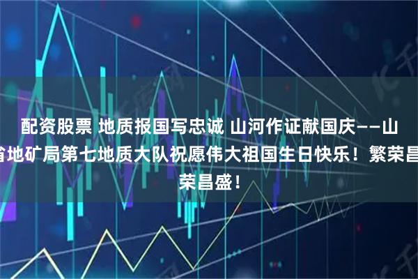 配资股票 地质报国写忠诚 山河作证献国庆——山东省地矿局第七地质大队祝愿伟大祖国生日快乐！繁荣昌盛！