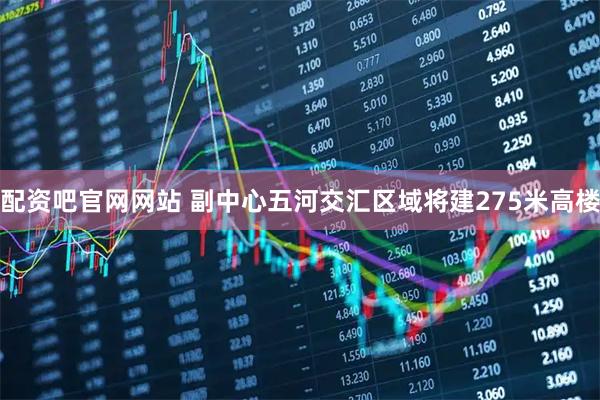 配资吧官网网站 副中心五河交汇区域将建275米高楼