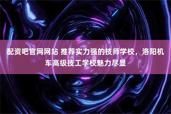 配资吧官网网站 推荐实力强的技师学校，洛阳机车高级技工学校魅力尽显