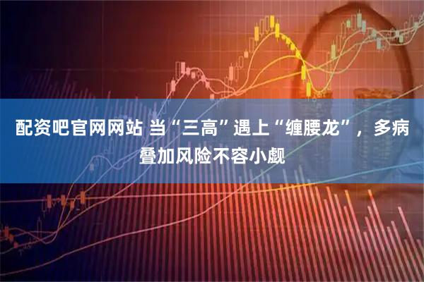 配资吧官网网站 当“三高”遇上“缠腰龙”，多病叠加风险不容小觑